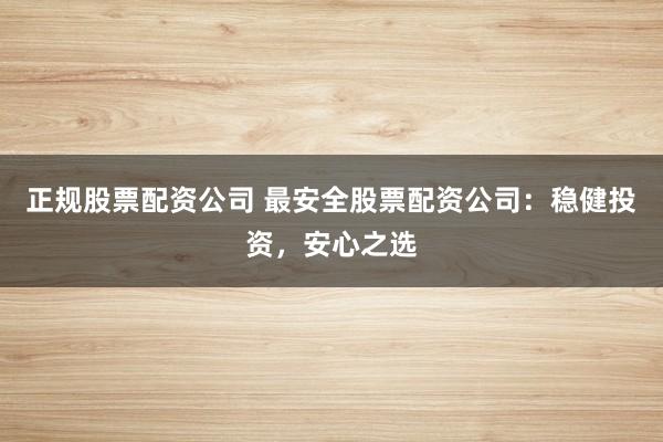 正规股票配资公司 最安全股票配资公司：稳健投资，安心之选