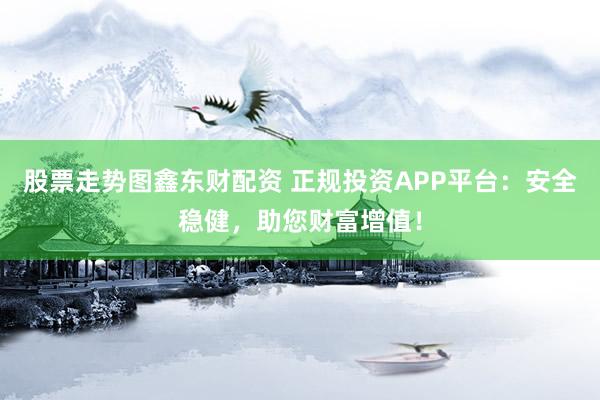 股票走势图鑫东财配资 正规投资APP平台：安全稳健，助您财富增值！