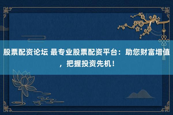 股票配资论坛 最专业股票配资平台：助您财富增值，把握投资先机！