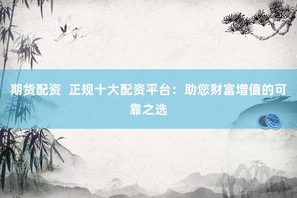 期货配资  正规十大配资平台：助您财富增值的可靠之选