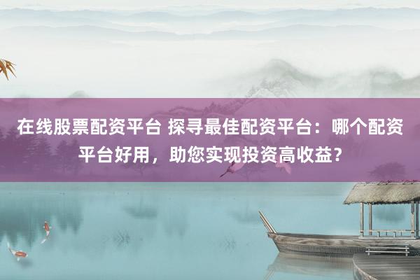 在线股票配资平台 探寻最佳配资平台：哪个配资平台好用，助您实现投资高收益？