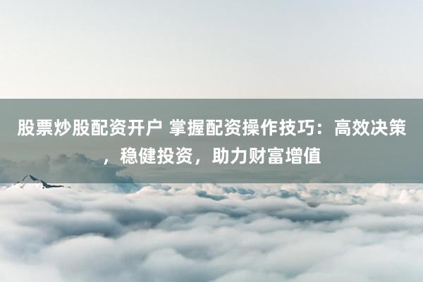 股票炒股配资开户 掌握配资操作技巧：高效决策，稳健投资，助力财富增值