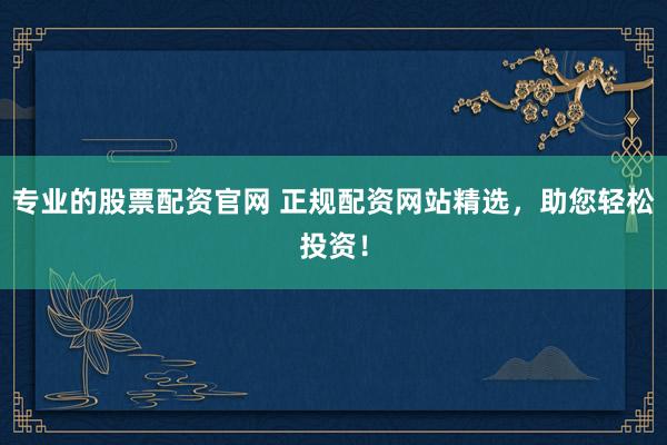 专业的股票配资官网 正规配资网站精选，助您轻松投资！