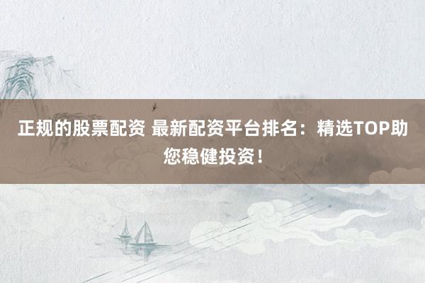 正规的股票配资 最新配资平台排名：精选TOP助您稳健投资！