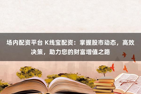 场内配资平台 K线宝配资：掌握股市动态，高效决策，助力您的财富增值之路