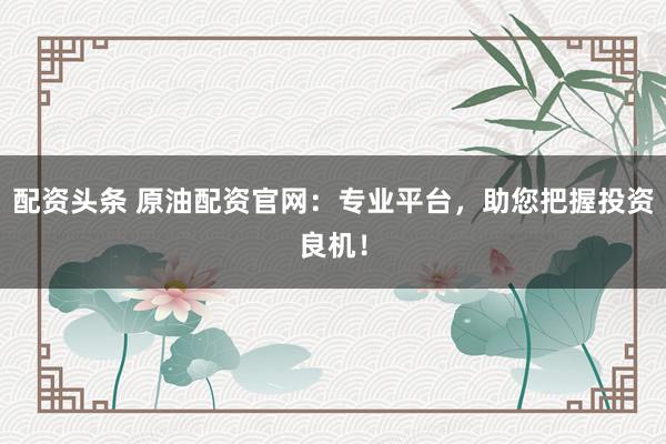 配资头条 原油配资官网：专业平台，助您把握投资良机！