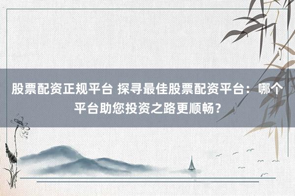 股票配资正规平台 探寻最佳股票配资平台：哪个平台助您投资之路更顺畅？