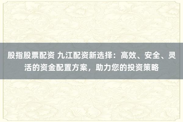 股指股票配资 九江配资新选择：高效、安全、灵活的资金配置方案，助力您的投资策略