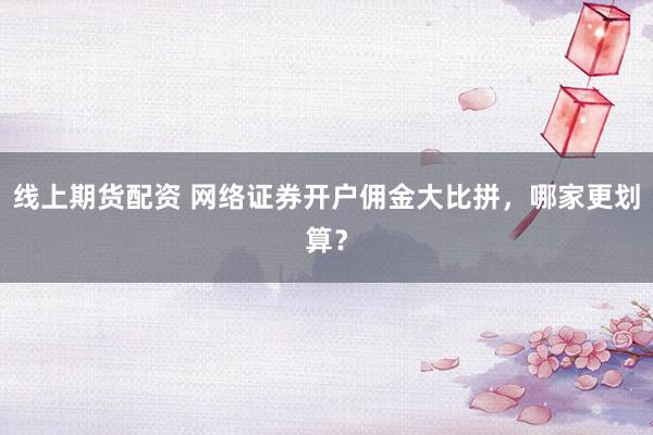 线上期货配资 网络证券开户佣金大比拼，哪家更划算？