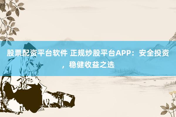 股票配资平台软件 正规炒股平台APP：安全投资，稳健收益之选