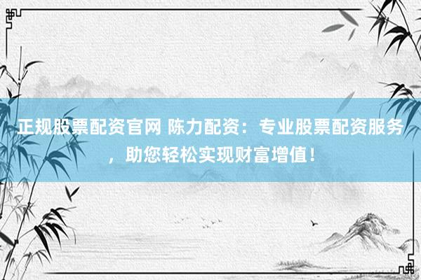 正规股票配资官网 陈力配资：专业股票配资服务，助您轻松实现财富增值！