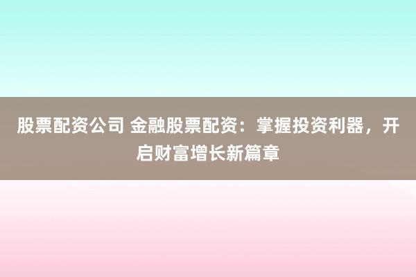 股票配资公司 金融股票配资：掌握投资利器，开启财富增长新篇章