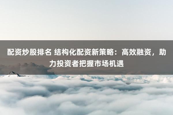 配资炒股排名 结构化配资新策略：高效融资，助力投资者把握市场机遇