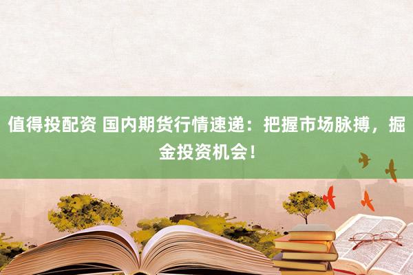 值得投配资 国内期货行情速递：把握市场脉搏，掘金投资机会！