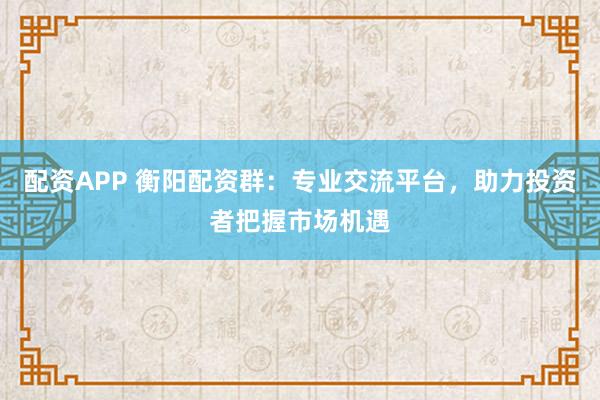 配资APP 衡阳配资群：专业交流平台，助力投资者把握市场机遇