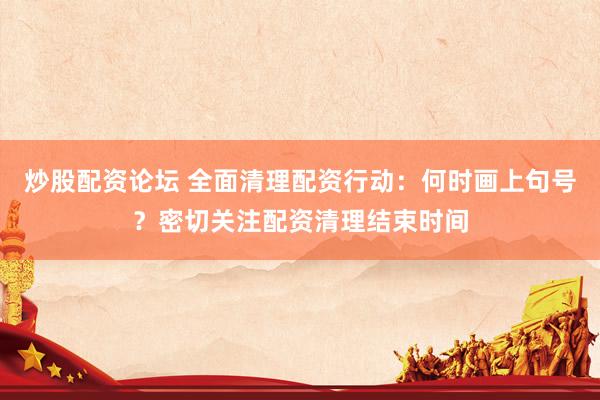 炒股配资论坛 全面清理配资行动：何时画上句号？密切关注配资清理结束时间