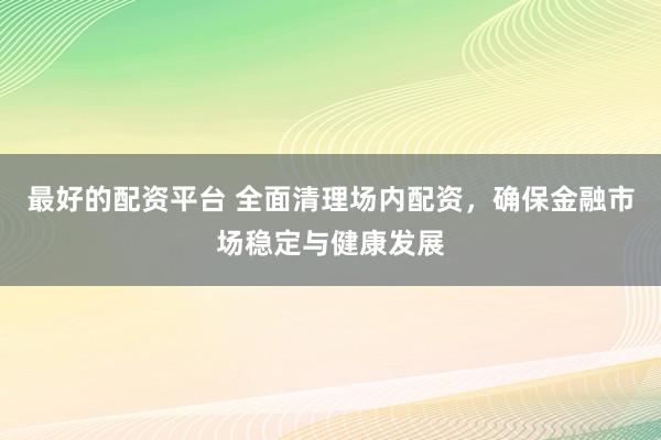 最好的配资平台 全面清理场内配资，确保金融市场稳定与健康发展