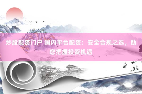 炒股配资门户 国内平台配资：安全合规之选，助您把握投资机遇