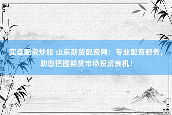 实盘配资炒股 山东期货配资网：专业配资服务，助您把握期货市场投资良机！