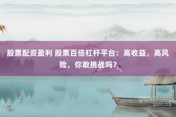 股票配资盈利 股票百倍杠杆平台：高收益，高风险，你敢挑战吗？