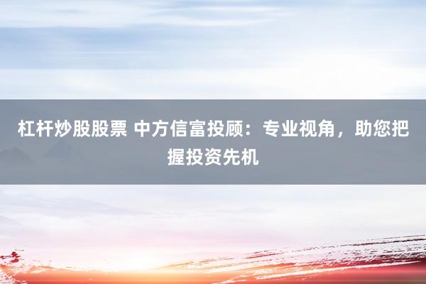 杠杆炒股股票 中方信富投顾：专业视角，助您把握投资先机