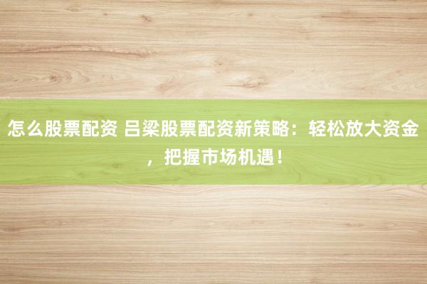 怎么股票配资 吕梁股票配资新策略：轻松放大资金，把握市场机遇！