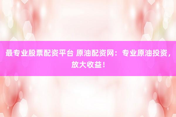 最专业股票配资平台 原油配资网：专业原油投资，放大收益！