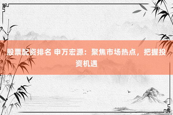 股票配资排名 申万宏源：聚焦市场热点，把握投资机遇