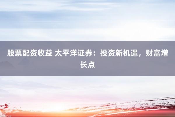 股票配资收益 太平洋证券：投资新机遇，财富增长点
