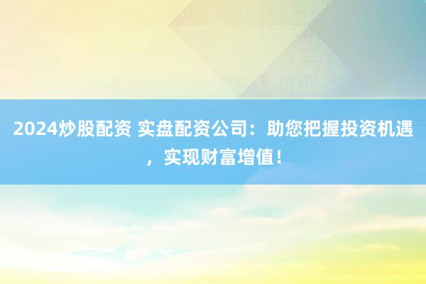 2024炒股配资 实盘配资公司：助您把握投资机遇，实现财富增值！