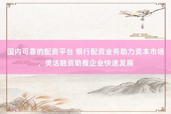 国内可靠的配资平台 银行配资业务助力资本市场，灵活融资助推企业快速发展