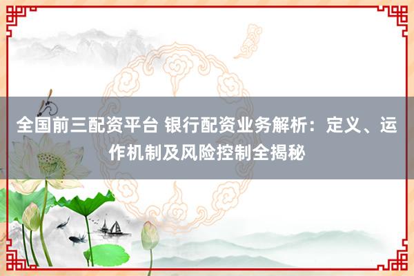 全国前三配资平台 银行配资业务解析：定义、运作机制及风险控制全揭秘