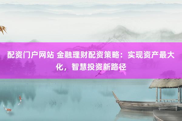 配资门户网站 金融理财配资策略：实现资产最大化，智慧投资新路径