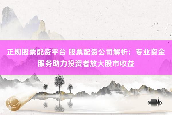 正规股票配资平台 股票配资公司解析：专业资金服务助力投资者放大股市收益