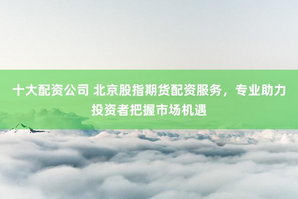 十大配资公司 北京股指期货配资服务，专业助力投资者把握市场机遇