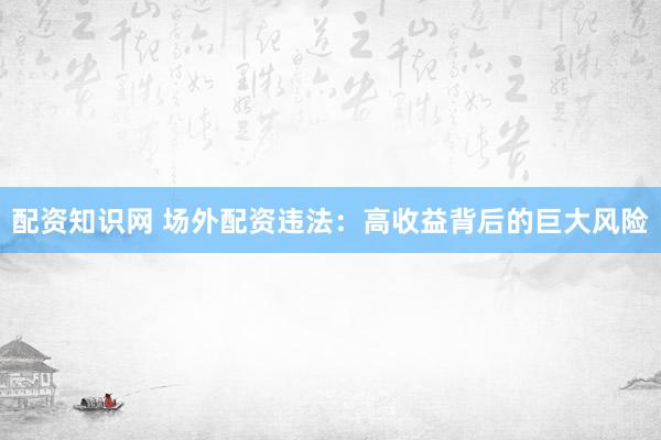 配资知识网 场外配资违法：高收益背后的巨大风险