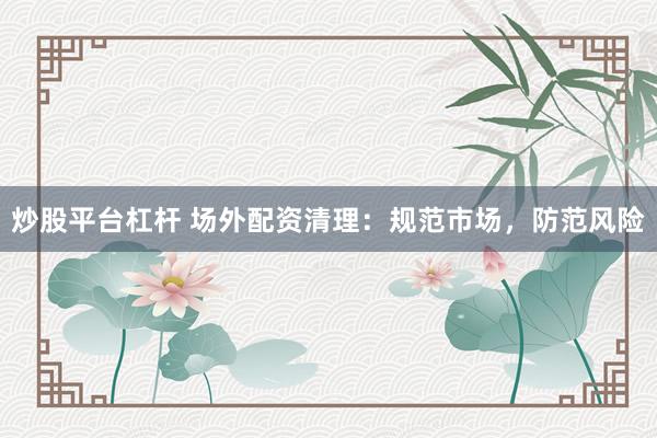 炒股平台杠杆 场外配资清理：规范市场，防范风险