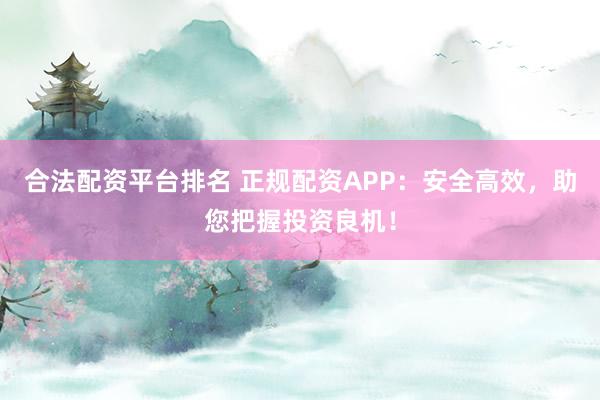 合法配资平台排名 正规配资APP：安全高效，助您把握投资良机！