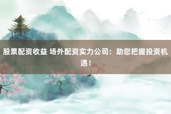 股票配资收益 场外配资实力公司：助您把握投资机遇！