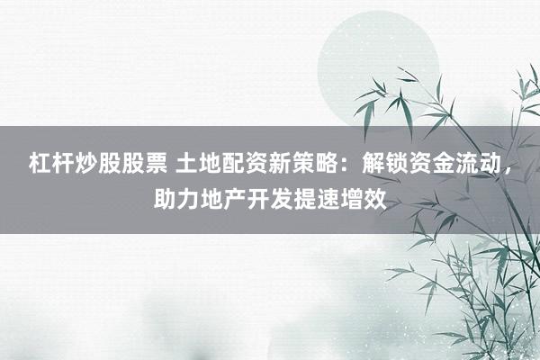 杠杆炒股股票 土地配资新策略：解锁资金流动，助力地产开发提速增效