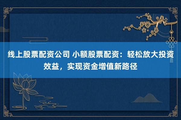 线上股票配资公司 小额股票配资：轻松放大投资效益，实现资金增值新路径