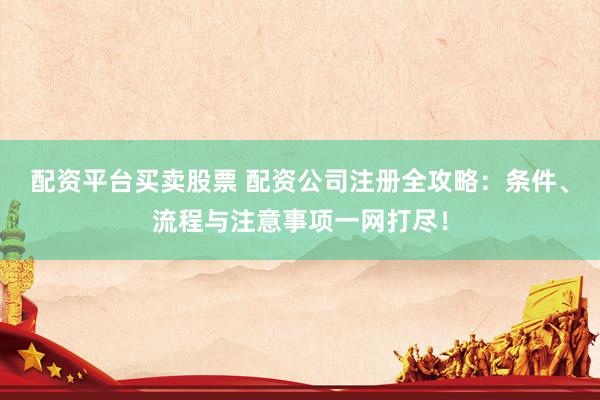 配资平台买卖股票 配资公司注册全攻略：条件、流程与注意事项一网打尽！