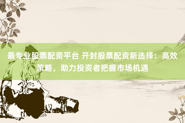 最专业股票配资平台 开封股票配资新选择：高效策略，助力投资者把握市场机遇