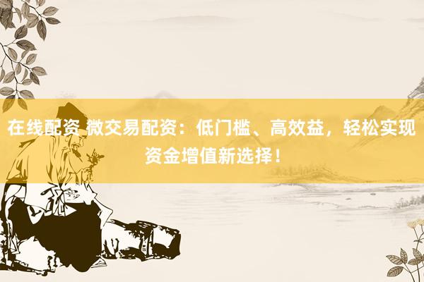在线配资 微交易配资：低门槛、高效益，轻松实现资金增值新选择！
