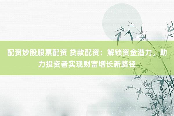 配资炒股股票配资 贷款配资：解锁资金潜力，助力投资者实现财富增长新路径