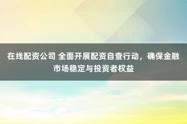 在线配资公司 全面开展配资自查行动，确保金融市场稳定与投资者权益