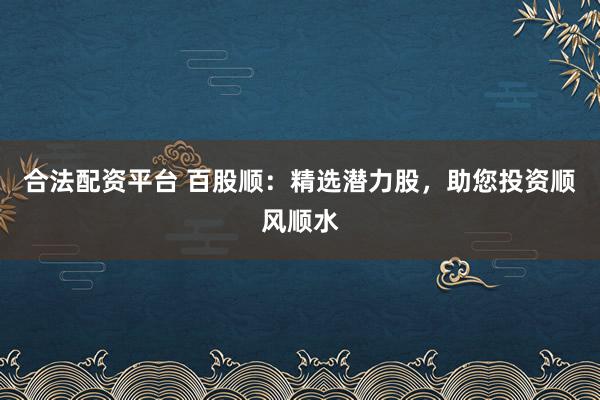 合法配资平台 百股顺:精选潜力股,助您投资顺风顺水