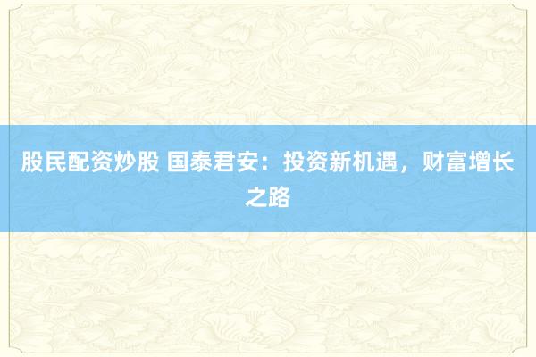 股民配资炒股 国泰君安：投资新机遇，财富增长之路