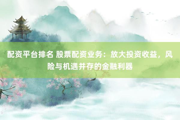 配资平台排名 股票配资业务：放大投资收益，风险与机遇并存的金融利器