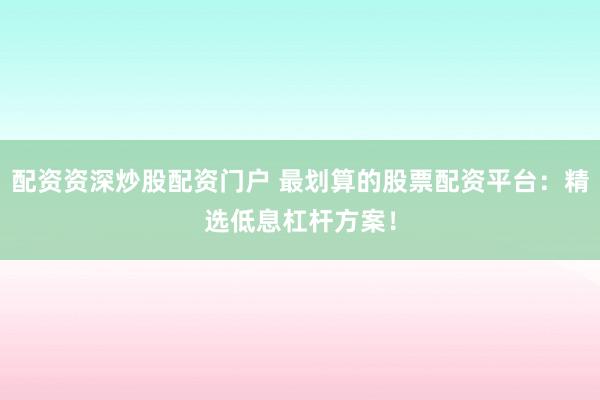 配资资深炒股配资门户 最划算的股票配资平台：精选低息杠杆方案！